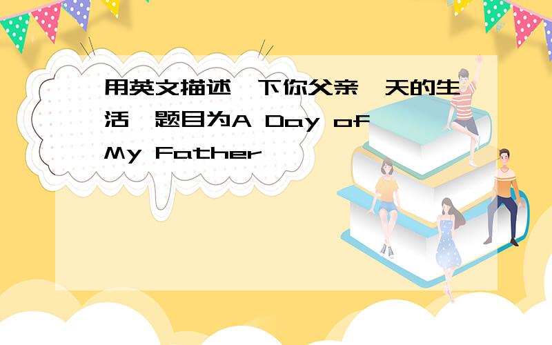 用英文描述一下你父亲一天的生活,题目为A Day of My Father