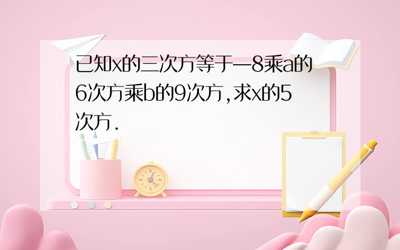 已知х的三次方等于—8乘a的6次方乘b的9次方,求x的5次方.