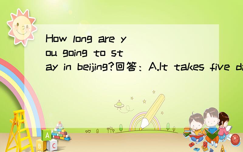 How long are you going to stay in beijing?回答：A.It takes five days B.For another five days