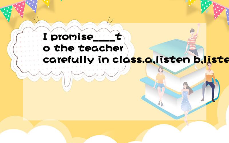 I promise____to the teacher carefully in class.a,listen b,listening c,listens d,to listen