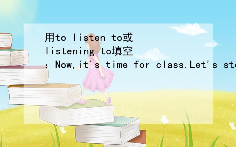 用to listen to或listening to填空：Now,it's time for class.Let's stop ( )the teacher.