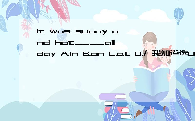 It was sunny and hot____all day A.in B.on C.at D./ 我知道选D但不知道为什么?