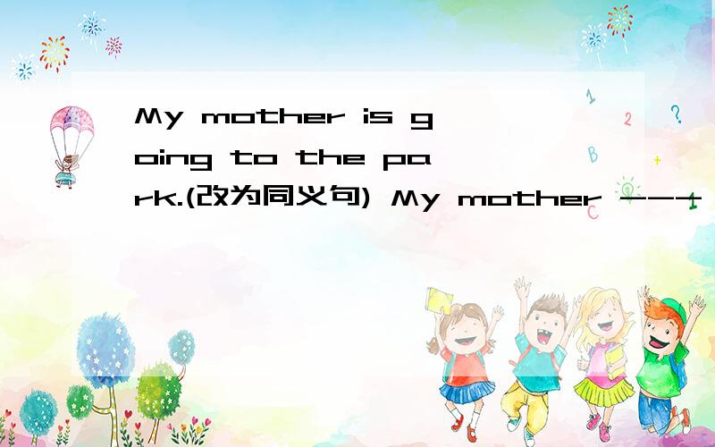 My mother is going to the park.(改为同义句) My mother --- ---go to the park.