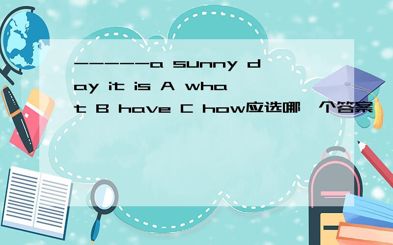 -----a sunny day it is A what B have C how应选哪一个答案