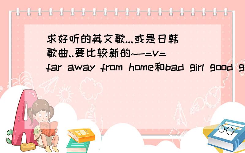 求好听的英文歌...或是日韩歌曲..要比较新的~-=v=far away from home和bad girl good girl 早听过了...