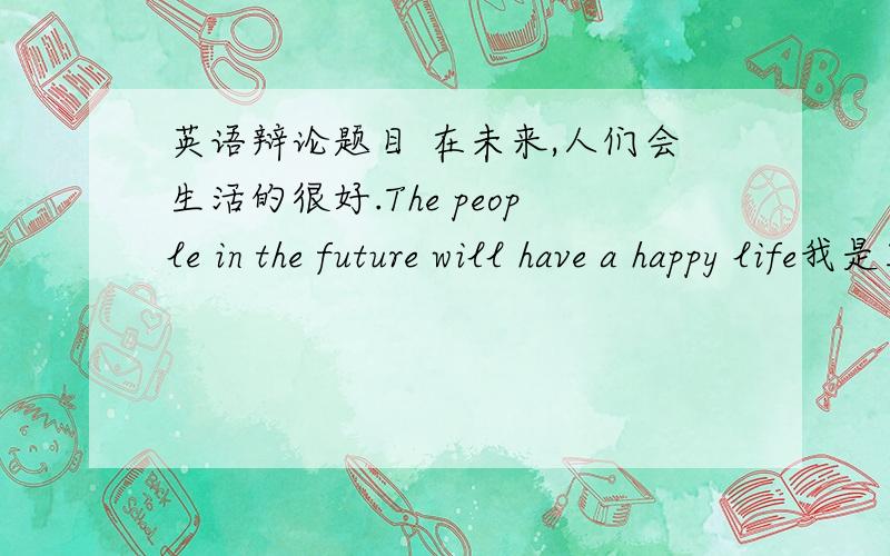 英语辩论题目 在未来,人们会生活的很好.The people in the future will have a happy life我是正方、求一些适合初二水平的素材、谢谢、好的加分英语啊英语、