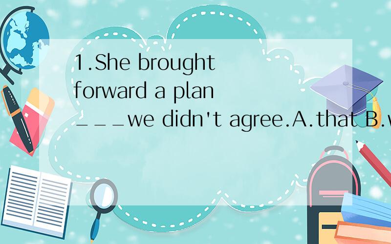 1.She brought forward a plan___we didn't agree.A.that B.which C./ D.to which2.She brought forward a plan ___we couldn't accept.A./ B.for which C.to which D.of which为什么第一个选D,第二个选A,有什么区别么?请详解