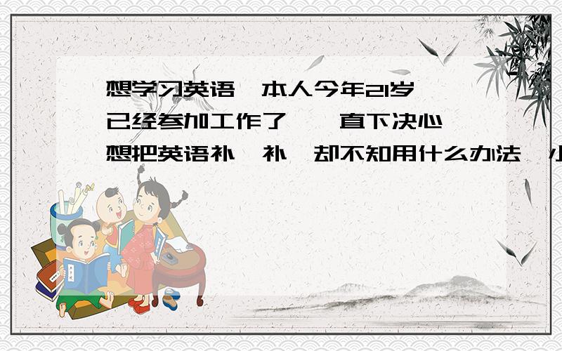 想学习英语,本人今年21岁,已经参加工作了,一直下决心,想把英语补一补,却不知用什么办法,小弟深表惭愧,以前一直也上英语课,但原来没兴趣,上了跟没上差不多,音标都不会,哎,现在意识到他