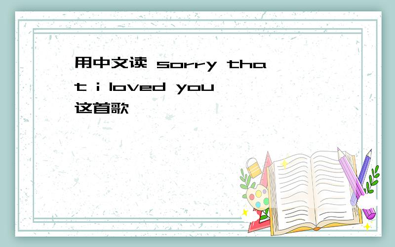 用中文读 sorry that i loved you 这首歌