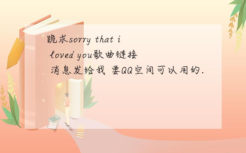 跪求sorry that i loved you歌曲链接 消息发给我 要QQ空间可以用的.