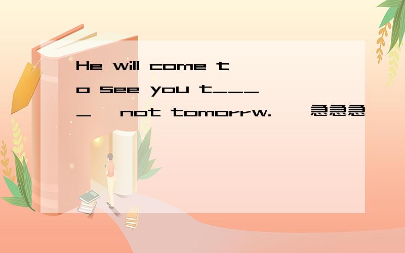 He will come to see you t____ ,not tomorrw.    急急急、、