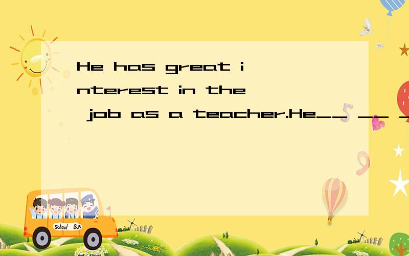 He has great interest in the job as a teacher.He__ __ __ __ the job as a teacher.改为同义句