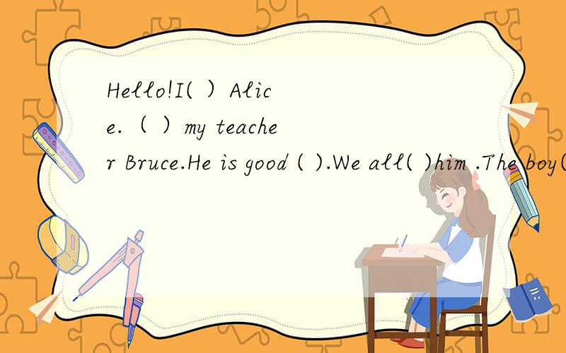 Hello!I( ）Alice.（ ）my teacher Bruce.He is good ( ).We all( )him .The boy( )biue is his son.(   )is my good friend.I don is(   )the girl. (    )hat is red.too.(    )ask Amy.OK?...I know now.She is Diana.Amy is（  )daughter.