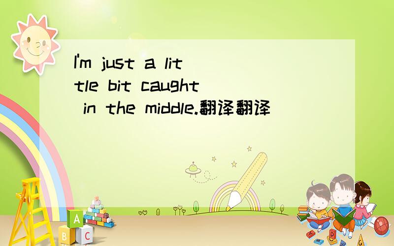 I'm just a little bit caught in the middle.翻译翻译