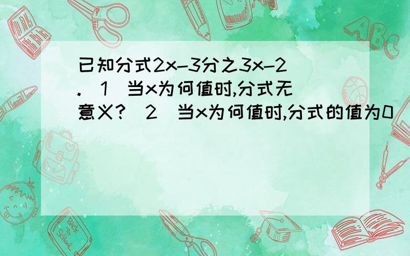 已知分式2x-3分之3x-2.（1）当x为何值时,分式无意义?（2）当x为何值时,分式的值为0（3）当x为何值时,分式的值为1