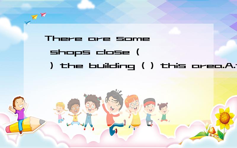 There are some shops close ( ) the building ( ) this area.A.to;in B.in;to C.at;from D.of;at