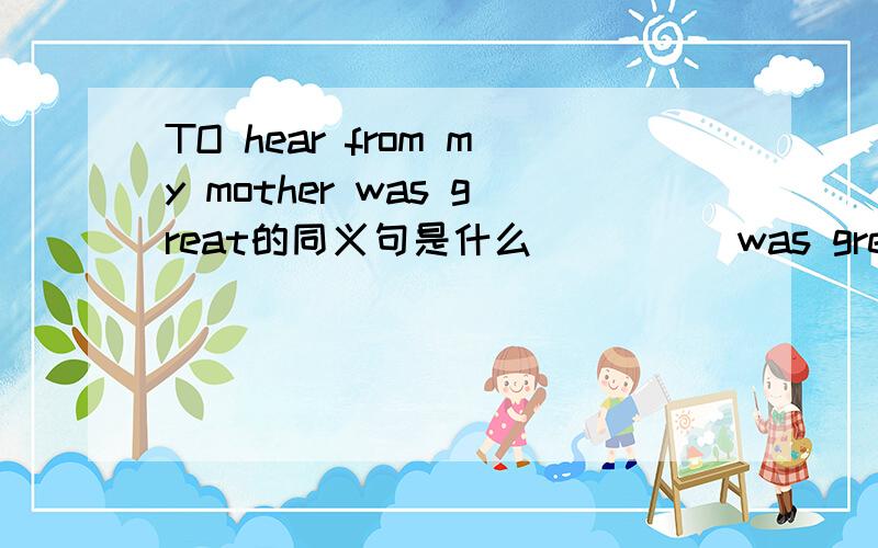 TO hear from my mother was great的同义句是什么_____was great _____hear from my mother.