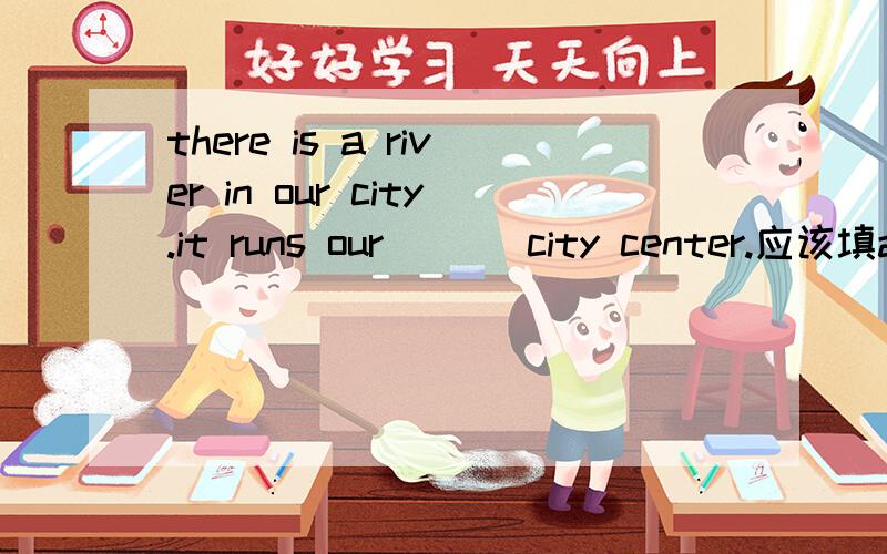 there is a river in our city.it runs our ___city center.应该填around还是through