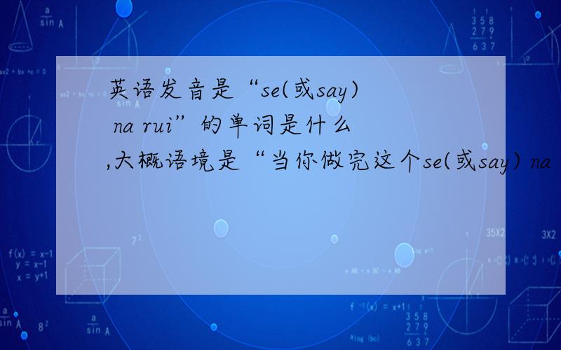 英语发音是“se(或say) na rui”的单词是什么,大概语境是“当你做完这个se(或say) na rui,就来找我”