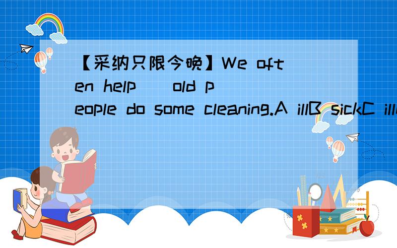 【采纳只限今晚】We often help()old people do some cleaning.A illB sickC illnessD sickness采纳只限今晚
