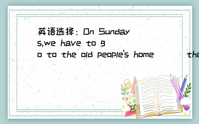 英语选择：On Sundays,we have to go to the old people's home ( ) the old people.a help b to helpc helping