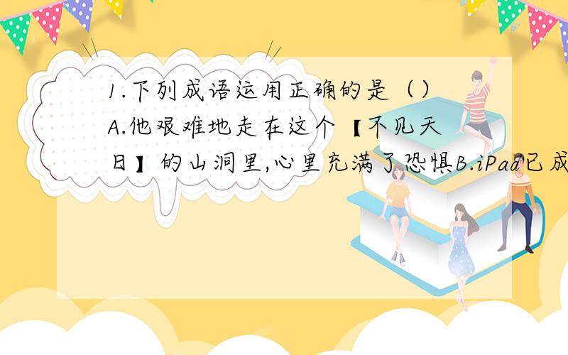 1.下列成语运用正确的是（）A.他艰难地走在这个【不见天日】的山洞里,心里充满了恐惧B.iPad已成了商场里【炙手可热】的商品,很多商场都供不应求2.下列句子没语病的是（）A.针对部分地区