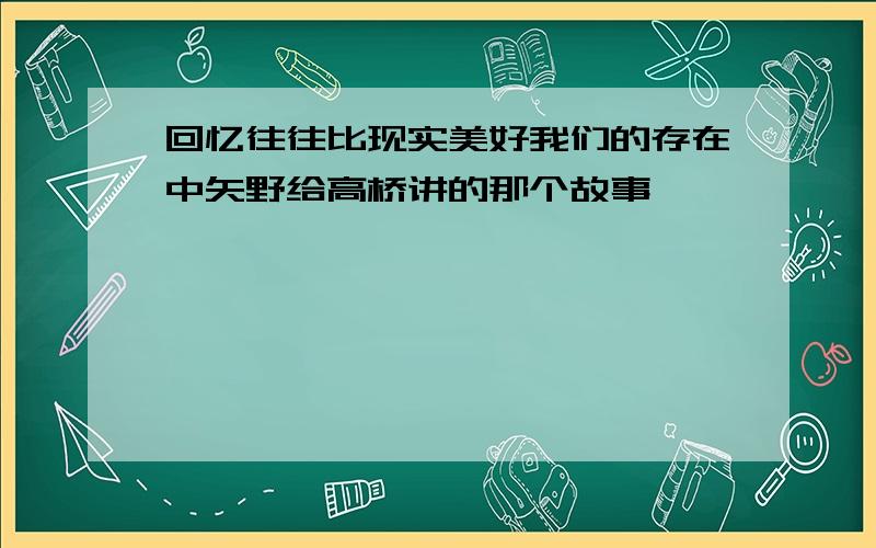 回忆往往比现实美好我们的存在中矢野给高桥讲的那个故事