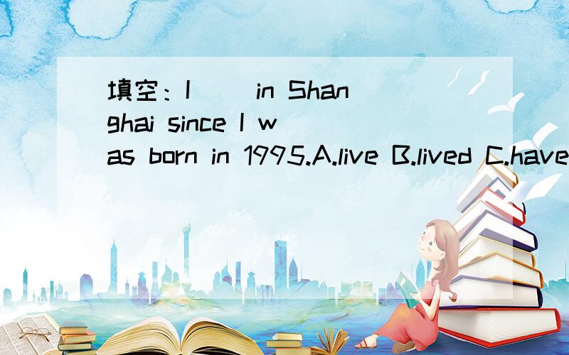 填空：I ＿＿in Shanghai since I was born in 1995.A.live B.lived C.have lived D.has lived