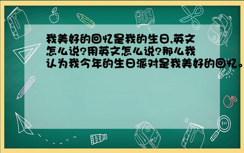 我美好的回忆是我的生日,英文怎么说?用英文怎么说?那么我认为我今年的生日派对是我美好的回忆。用英文怎么说？