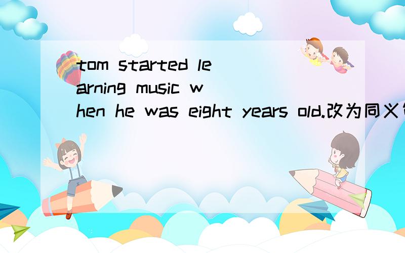 tom started learning music when he was eight years old.改为同义句 tom started learning music _________ _________ ________ __________ _________.