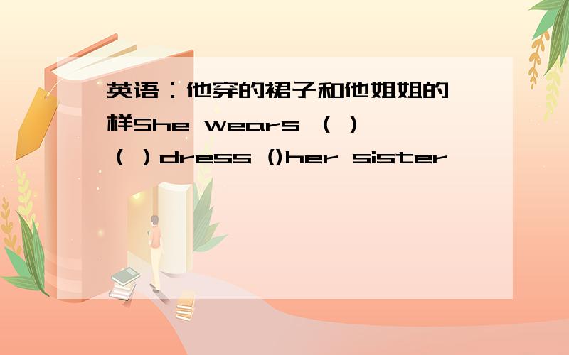 英语：他穿的裙子和他姐姐的一样She wears （） （）dress ()her sister