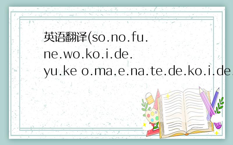 英语翻译(so.no.fu.ne.wo.ko.i.de.yu.ke o.ma.e.na.te.de.ko.i.de.yu.ke)(o.ma.e.ga.ki.e.te.yo.ro.ko.bu.sya.ni o.ma.e.no.o.ra.wo.ma.ka.se.ru.na)(so.no.fu.newa i.ma.do.ko.ni fu.ra.fu.ra.to.u.ka.n.de.i.ru.no.ka)(so.no.fu.ne.wa i.ma.do.ko.de bo.ro.bo.ro.