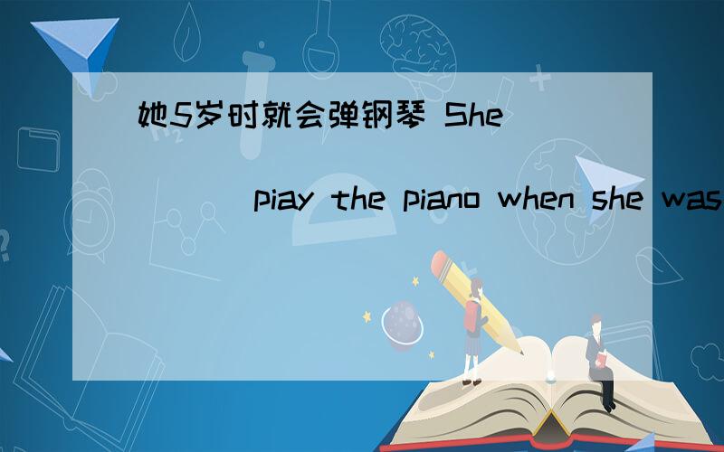 她5岁时就会弹钢琴 She______ _____ _____ piay the piano when she was five years old