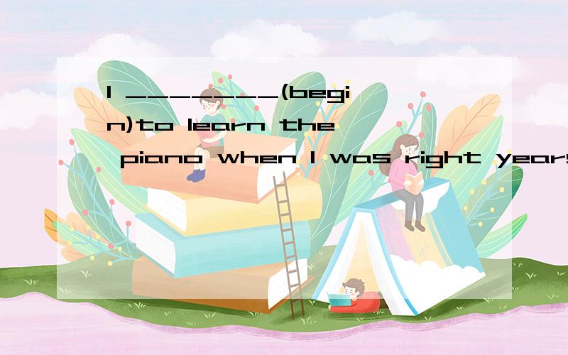 I _______(begin)to learn the piano when I was right years old.