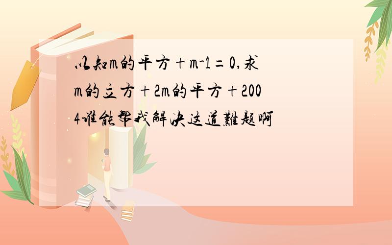 以知m的平方+m-1=0,求m的立方+2m的平方+2004谁能帮我解决这道难题啊