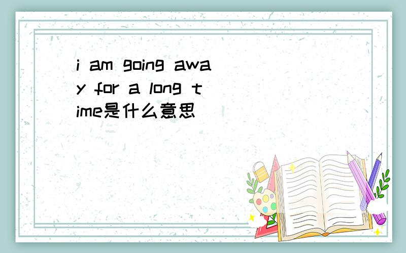 i am going away for a long time是什么意思