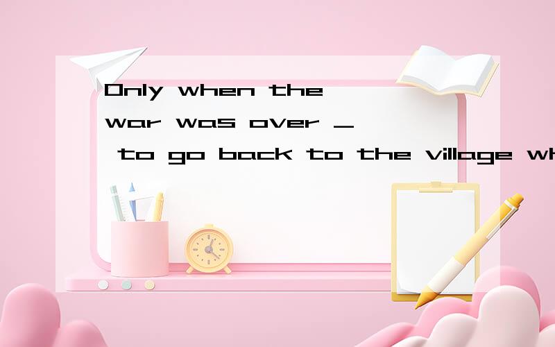 Only when the war was over _ to go back to the village where he had lived for so many years.Only when the war was over ____ to go back to the village where he had lived for so many years.A.was able he B.he was able C.able he was D.was he able选哪