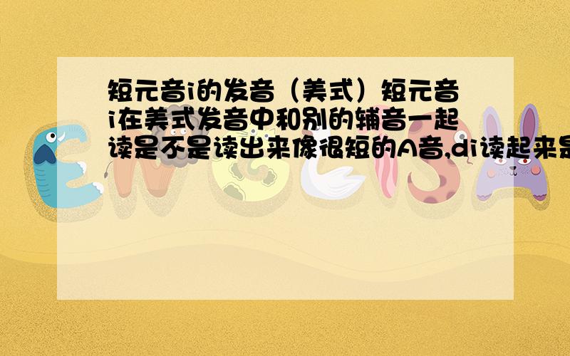 短元音i的发音（美式）短元音i在美式发音中和别的辅音一起读是不是读出来像很短的A音,di读起来是不是dA,我听李阳读depend 怎么是d1,短元音i和别的辅音是不是发A音,有和别的音组起来读1的