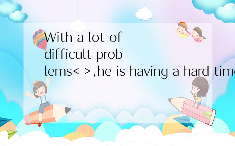 With a lot of difficult problems< >,he is having a hard time.