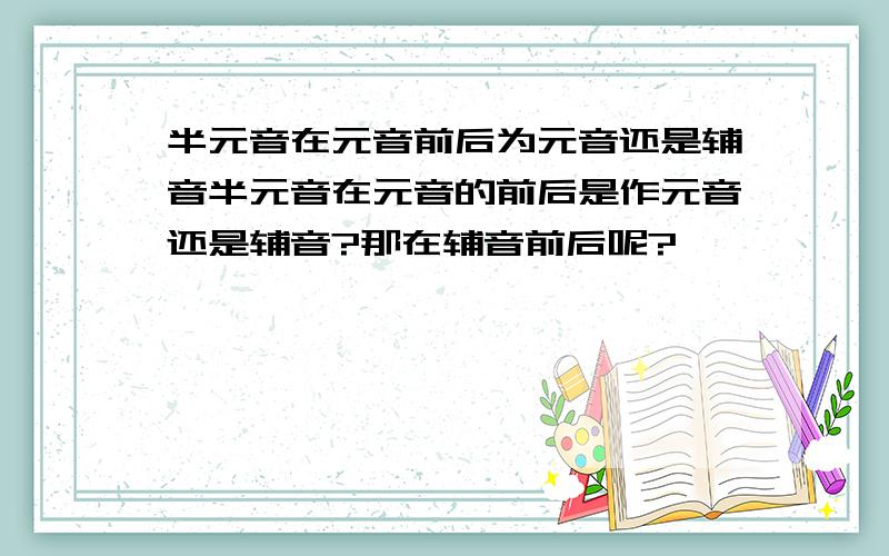 半元音在元音前后为元音还是辅音半元音在元音的前后是作元音还是辅音?那在辅音前后呢?