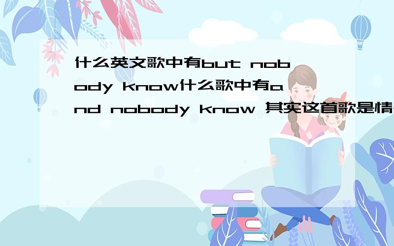 什么英文歌中有but nobody know什么歌中有and nobody know 其实这首歌是情书配对成功的那个 别人都说是have a nice day 但是我听了不是 希望知道的人跟我说下 是男声的