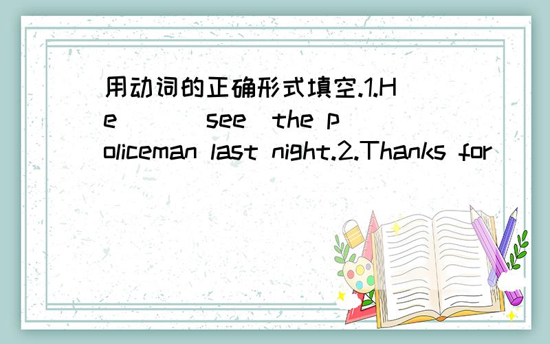 用动词的正确形式填空.1.He （）（see）the policeman last night.2.Thanks for （）（join）us,Alice.3.He put down his books and（）（go）out of the room.4.（）（not talk）.It's time for class.5.She came to the city（）（see