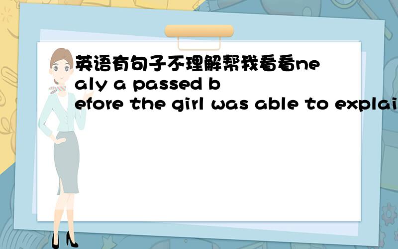 英语有句子不理解帮我看看nealy a passed before the girl was able to explain had happened to her what had happened to her.before在这里什么意思,是不是可有可以无?