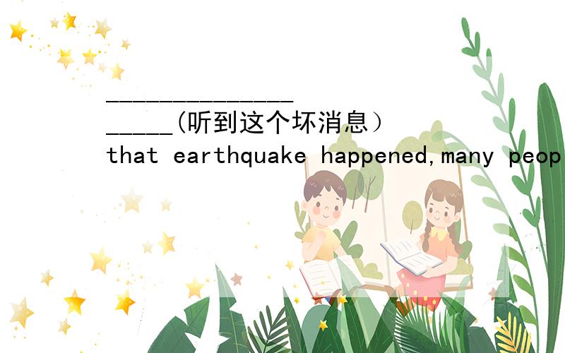 ___________________(听到这个坏消息）that earthquake happened,many people couldn't help crying.(hear)为什么用Hearing 开头?
