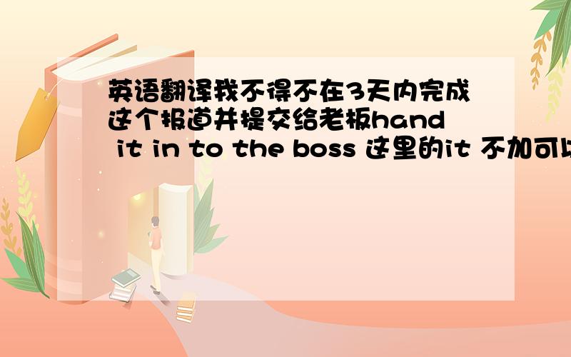 英语翻译我不得不在3天内完成这个报道并提交给老板hand it in to the boss 这里的it 不加可以吗?或者 改成 hand in it to the boss