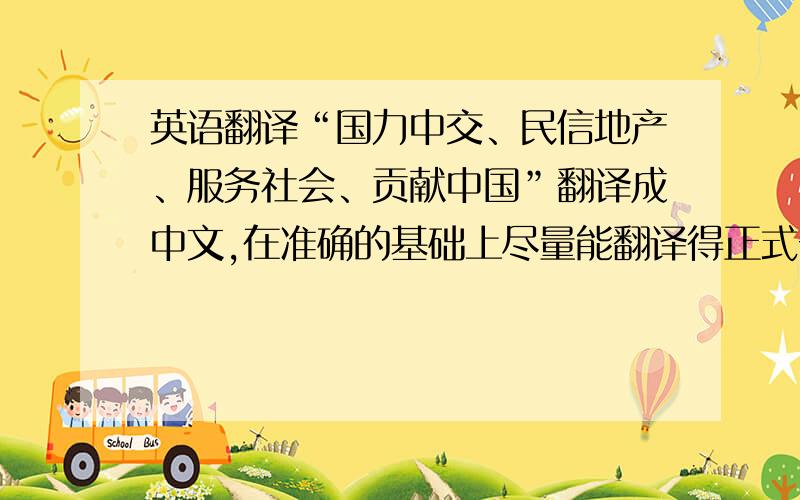 英语翻译“国力中交、民信地产、服务社会、贡献中国”翻译成中文,在准确的基础上尽量能翻译得正式一点,像口号一样.