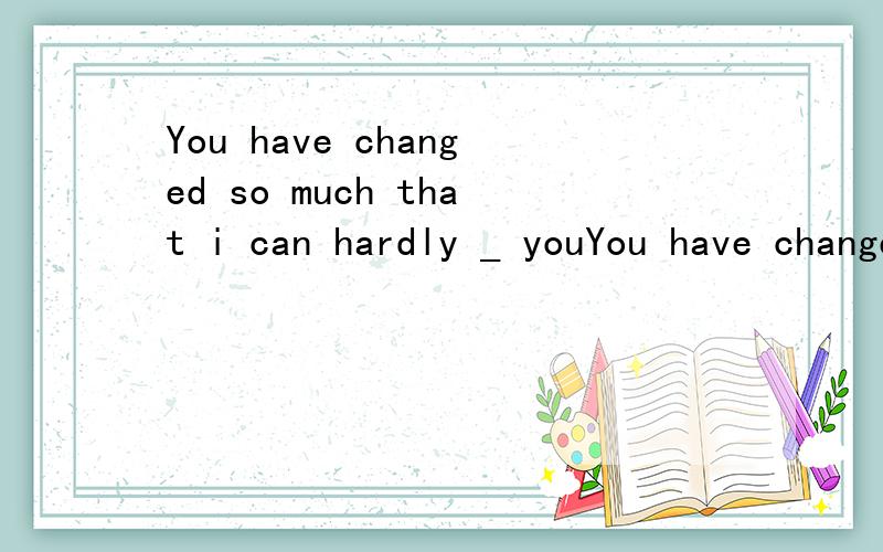 You have changed so much that i can hardly _ youYou have changed so much that i can hardly _ you Oh That is because i am up .A.recognize B.know C.realize D.see