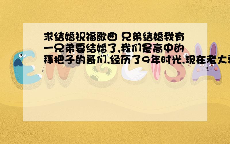 求结婚祝福歌曲 兄弟结婚我有一兄弟要结婚了,我们是高中的拜把子的哥们,经历了9年时光,现在老大要结婚了,咱们想要唱一首祝福歌曲来感动他,大家出出主意推荐几首适合的歌曲,谢谢.多推