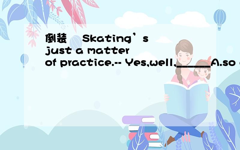 倒装– Skating’s just a matter of practice.-- Yes,well,______A.so diving is B.so has diving C.so is diving D.so diving has