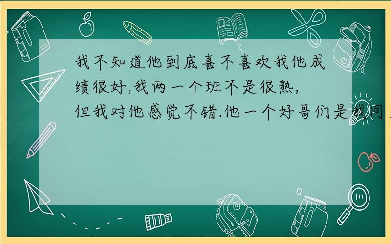 我不知道他到底喜不喜欢我他成绩很好,我两一个班不是很熟,但我对他感觉不错.他一个好哥们是我同桌,我同桌告诉我他跟他的几个好哥们说过喜欢我,但我觉得他好像不喜欢我